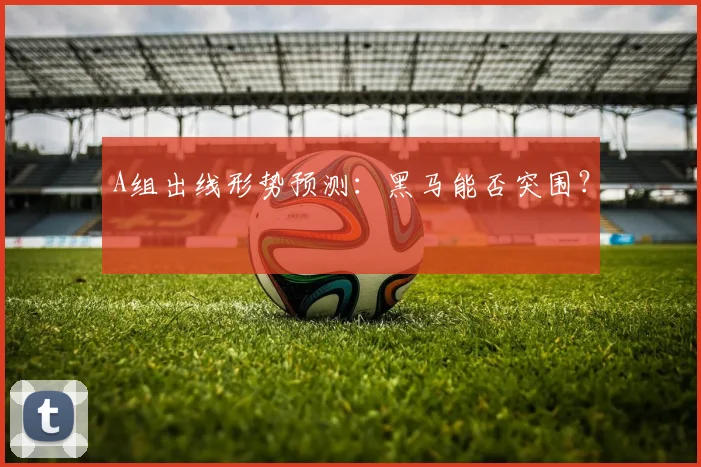 A组出线形势预测:黑马能否突围?