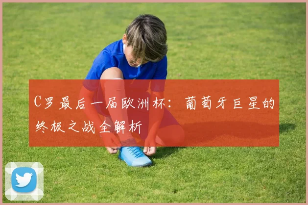 C罗最后一届欧洲杯:葡萄牙巨星的终极之战全解析