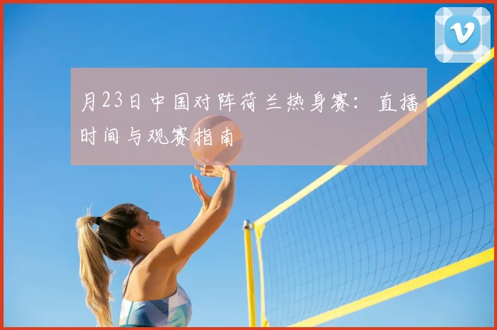 月23日中国对阵荷兰热身赛：直播时间与观赛指南