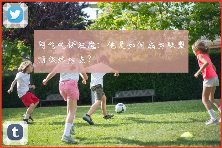 阿伦吃饼狂魔:他是如何成为联盟顶级终结点?