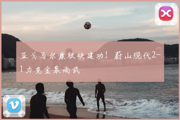 亚戈马尔康联袂建功！蔚山现代2-1力克金泉尚武