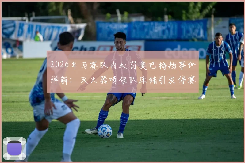2026年马赛队内处罚奥巴梅扬事件详解：灭火器喷领队床铺引发停赛，法甲更衣室冲突内幕