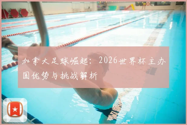 加拿大足球崛起:2026世界杯主办国优势与挑战解析