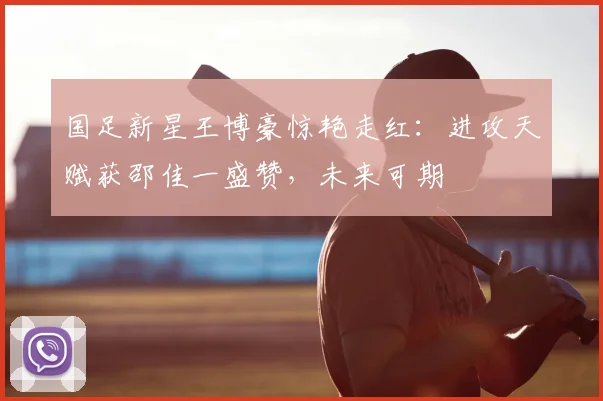 国足新星王博豪惊艳走红：进攻天赋获邵佳一盛赞，未来可期