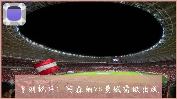 亨利锐评：阿森纳vs曼城需做出改变 对阵葡萄牙体育未见求胜火焰