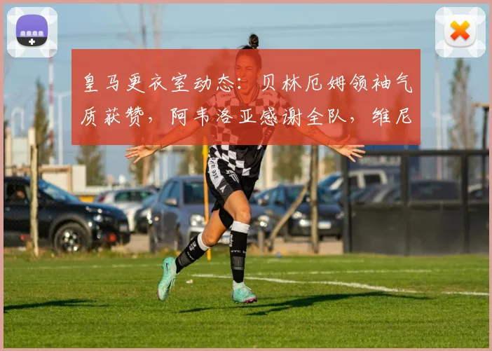 皇马更衣室动态：贝林厄姆领袖气质获赞，阿韦洛亚感谢全队，维尼修斯为何赢得力挺