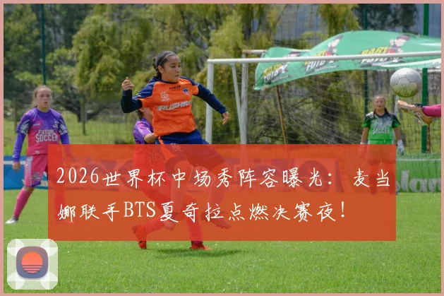 2026世界杯中场秀阵容曝光：麦当娜联手BTS夏奇拉点燃决赛夜！