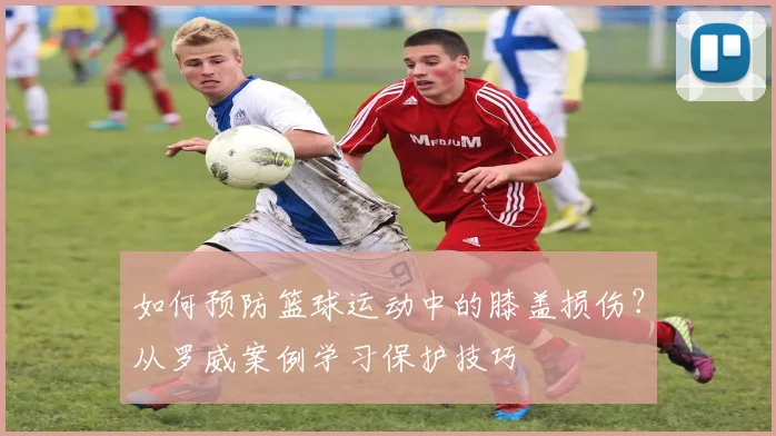 如何预防篮球运动中的膝盖损伤？从罗威案例学习保护技巧