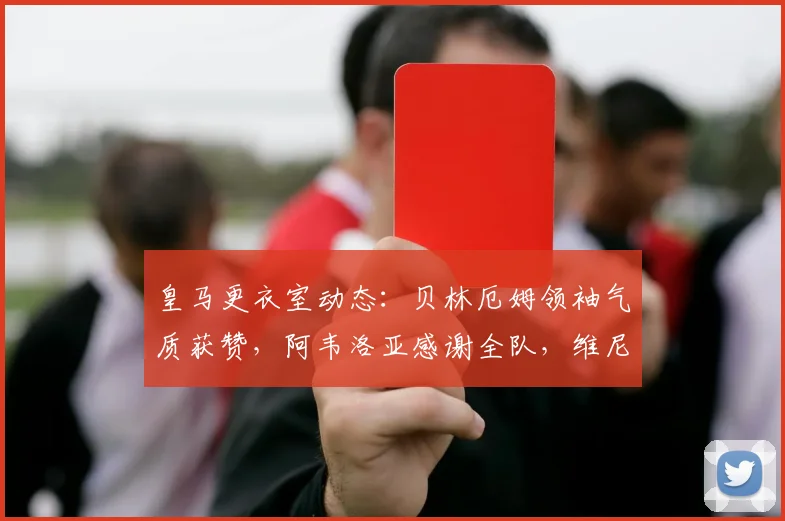 皇马更衣室动态：贝林厄姆领袖气质获赞，阿韦洛亚感谢全队，维尼修斯为何赢得力挺