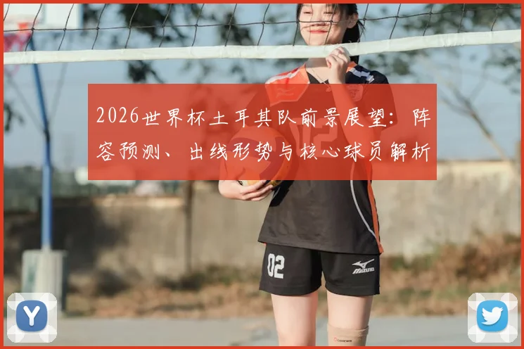 2026世界杯土耳其队前景展望：阵容预测、出线形势与核心球员解析