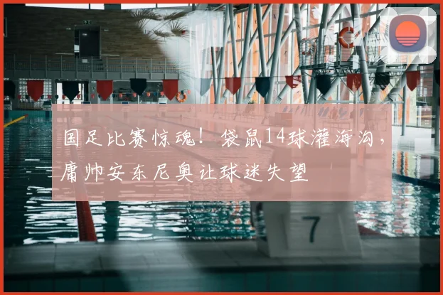 国足比赛惊魂!袋鼠14球灌海沟,庸帅安东尼奥让球迷失望
