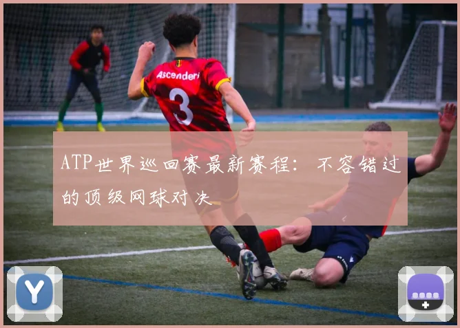 ATP世界巡回赛最新赛程：不容错过的顶级网球对决