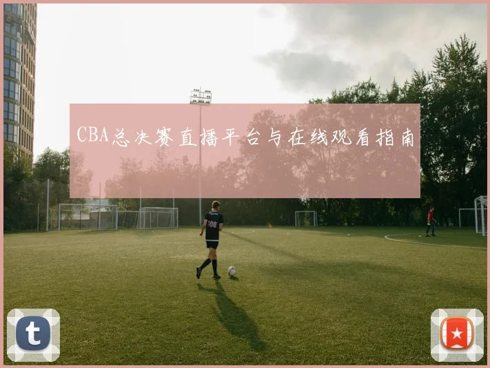 CBA总决赛直播平台与在线观看指南