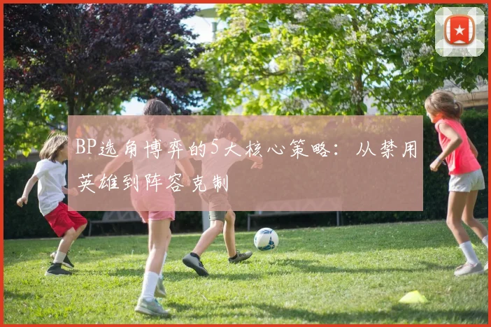 BP选角博弈的5大核心策略:从禁用英雄到阵容克制