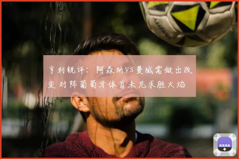 亨利锐评：阿森纳vs曼城需做出改变 对阵葡萄牙体育未见求胜火焰
