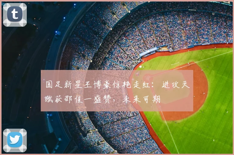国足新星王博豪惊艳走红:进攻天赋获邵佳一盛赞,未来可期