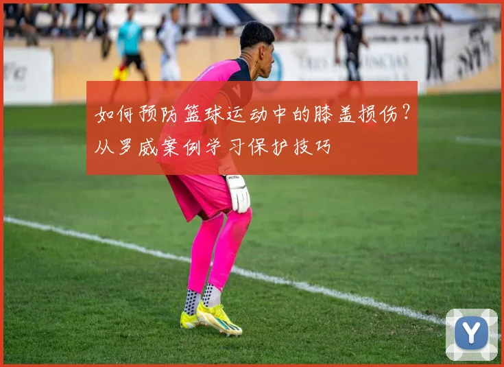 如何预防篮球运动中的膝盖损伤？从罗威案例学习保护技巧