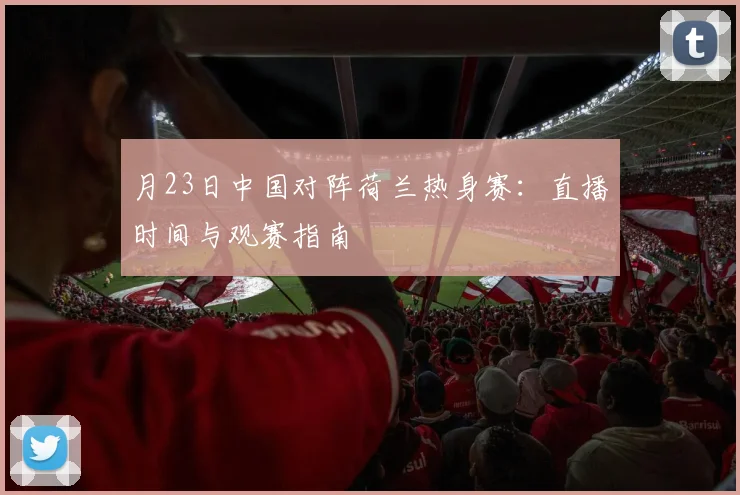 月23日中国对阵荷兰热身赛：直播时间与观赛指南