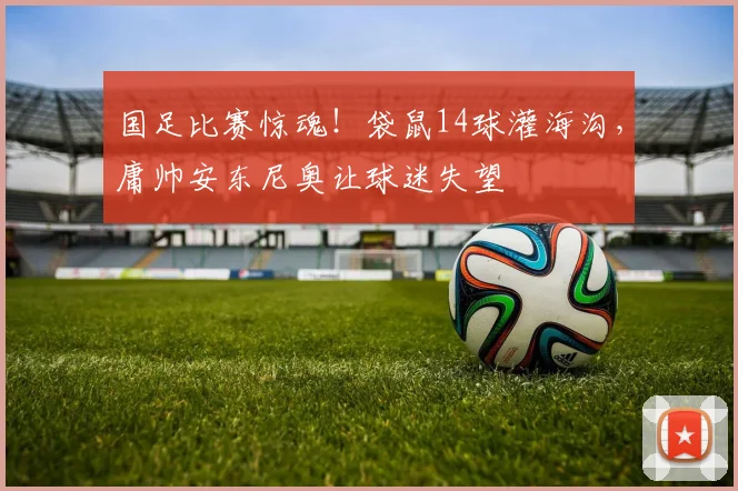 国足比赛惊魂！袋鼠14球灌海沟，庸帅安东尼奥让球迷失望