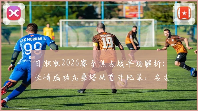 日职联2026赛季焦点战半场解析：长崎成功丸桑塔纳首开纪录，名古屋老将永井谦佑火速扳平，1-1激战正酣