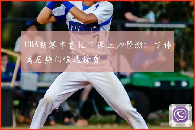 CBA新赛季首位下课土帅预测：丁伟高居热门候选榜首