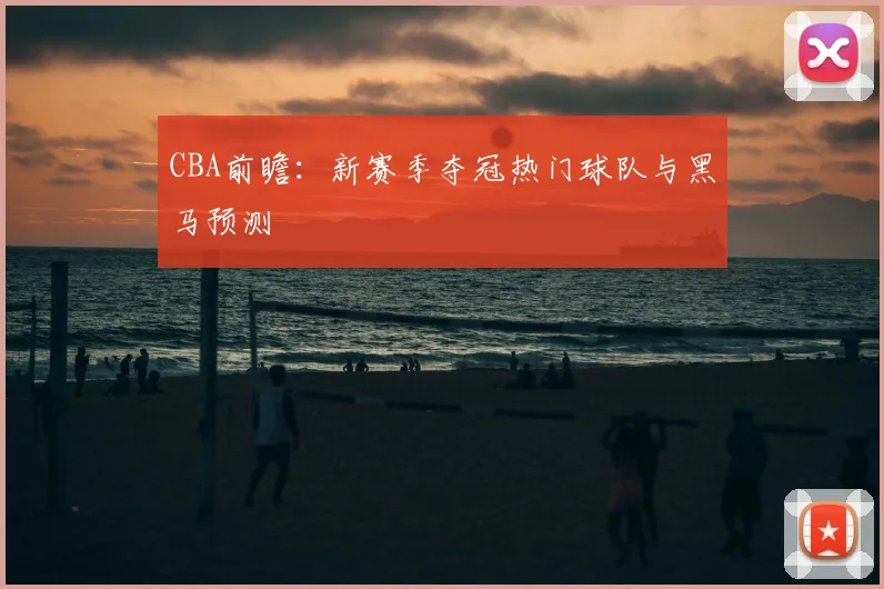 CBA前瞻：新赛季夺冠热门球队与黑马预测