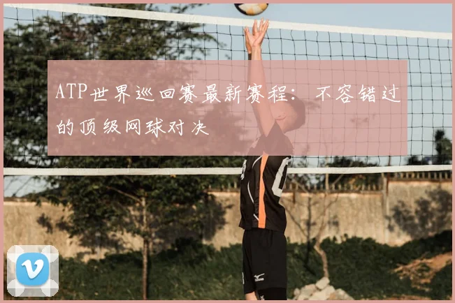 ATP世界巡回赛最新赛程：不容错过的顶级网球对决