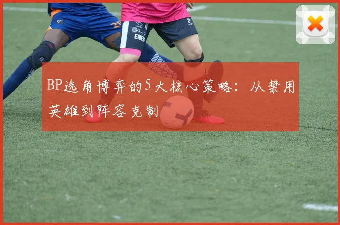 BP选角博弈的5大核心策略:从禁用英雄到阵容克制