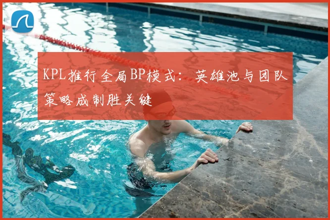 KPL推行全局BP模式:英雄池与团队策略成制胜关键
