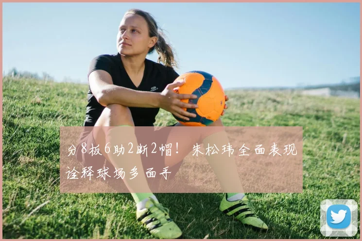 分8板6助2断2帽！朱松玮全面表现诠释球场多面手
